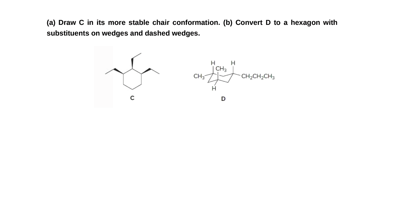 (a) Draw C in its more stable chair conformation. (b) Convert D to a hexagon with
substituents on wedges and dashed wedges.
CH3
CH3
CH2CH2CH3
C
D
