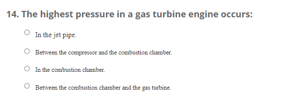 14. The highest pressure in a gas turbine engine occurs:
In the jet pipe.
Between the compressor and the combustion chamber.
In the combustion chamber.
O Between the combustion chamber and the
gas
turbine.

