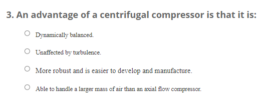 3. An advantage of a centrifugal compressor is that it is:
Dynamically balanced.
O Unaffected by turbulence.
More robust and is easier to develop and manufacture.
Able to handle a larger mass of air than an axial flow compressor.
