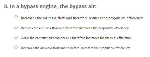 8. In a bypass engine, the bypass air:
Increases the air mass flow and therefore reduces the propulsive efficiency.
Reduces the air mass flow and therefore increases the propulsive efficiency.
Cools the combustion chamber and therefore increases the thermal efficiency.
Increases the air mass flow and therefore increases the propulsive efficiency.
