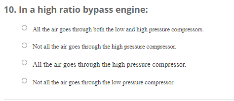 10. In a high ratio bypass engine:
All the air goes through both the low and high pressure compressors.
O Not all the air goes through the high pressure compressor.
All the air goes through the high pressure compressor.
Not all the air goes through the low pressure compressor.
