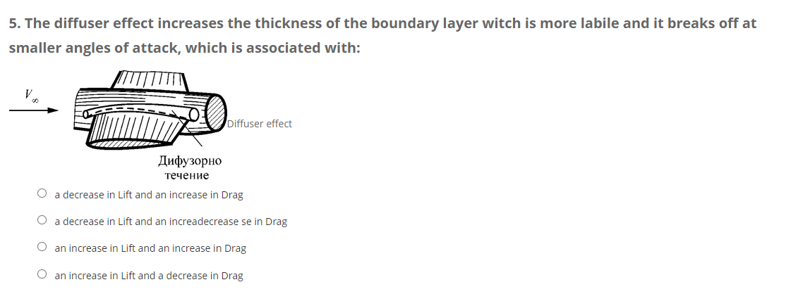 5. The diffuser effect increases the thickness of the boundary layer witch is more labile and it breaks off at
smaller angles of attack, which is associated with:
Diffuser effect
Дифузорно
течение
O a decrease in Lift and an increase in Drag
a decrease in Lift and an increadecrease se in Drag
O an increase in Lift and an increase in Drag
O an increase in Lift and a decrease in Drag
