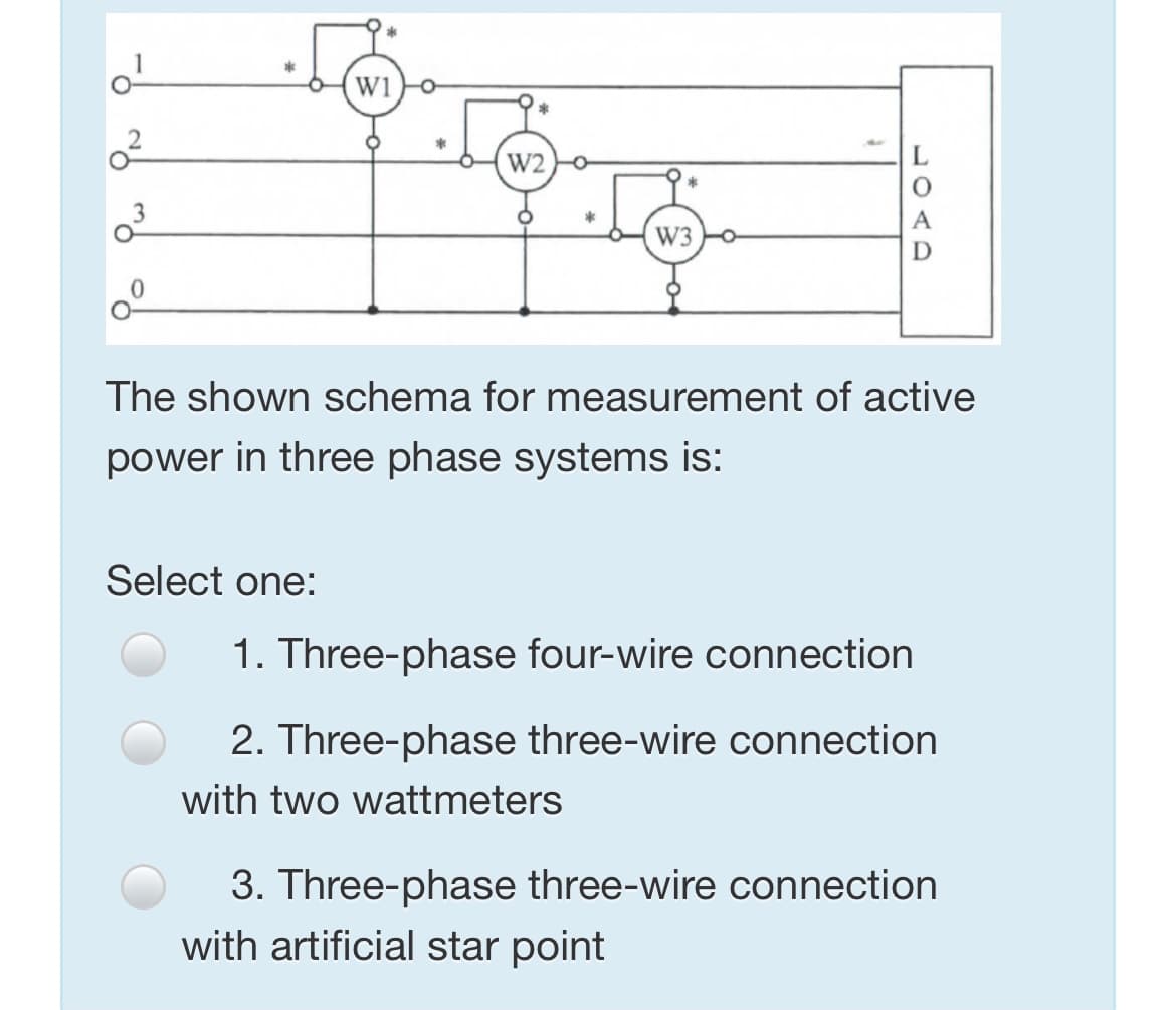Wi
W2
W3
The shown schema for measurement of active
power in three phase systems is:
Select one:
1. Three-phase four-wire connection
2. Three-phase three-wire connection
with two wattmeters
3. Three-phase three-wire connection
with artificial star point
