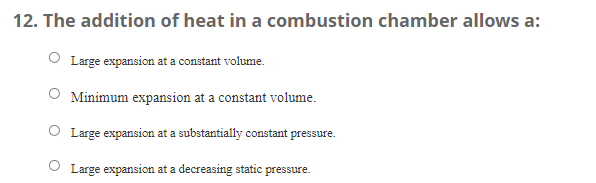 12. The addition of heat in a combustion chamber allows a:
Large expansion at a constant volume.
O Minimum expansion at a constant volume.
O Large expansion at a substantially constant pressure.
O Large expansion at a decreasing static pressure.
