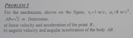 PROBLEM 3
For the mechanism, shown on the figure, v=3 m/s, a=8 m/s,
AB=12 m. Determine:
a) linear velocity and acceleration of the point B;
b) angular velocity and angular acceleration of the body AB.
