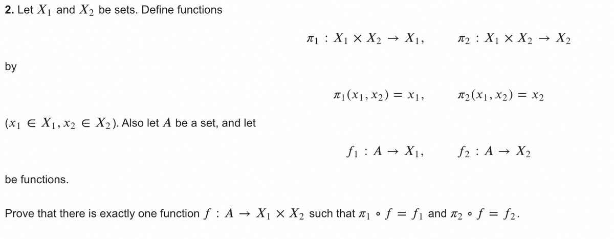 2. Let X1 and X2 be sets. Define functions
T1: X1 × X2 → X1,
T2: X1 × X2 → X2
by
T1 (X1, x2) = x1,
T2(x1, x2) = x2
(x1 E X1, x2 e X2). Also let A be a set, and let
fi : A → X1,
f2 : A → X2
be functions.
Prove that there is exactly one function f : A → X1 × X2 such that aj • f = fj and 12 o f = f2.
%3|

