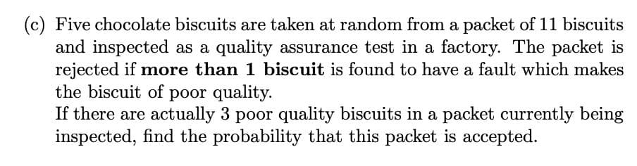 (c) Five chocolate biscuits are taken at random from a packet of 11 biscuits
and inspected as a quality assurance test in a factory. The packet is
rejected if more than 1 biscuit is found to have a fault which makes
the biscuit of poor quality.
If there are actually 3 poor quality biscuits in a packet currently being
inspected, find the probability that this packet is accepted.