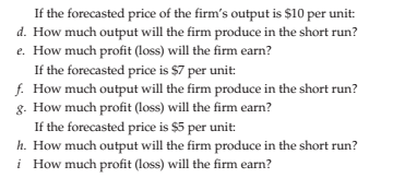 If the forecasted price of the firm's output is $10 per unit:
d. How much output will the firm produce in the short run?
e. How much profit (loss) will the firm earn?
If the forecasted price is $7 per unit:
f. How much output will the firm produce in the short run?
8. How much profit (loss) will the firm earn?
If the forecasted price is $5 per unit:
h. How much output will the firm produce in the short run?
i How much profit (loss) will the firm earn?
