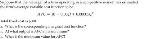Suppose that the manager of a firm operating in a competitive market has estimated
the firm's average variable cost function to be
- 0.03Q + 0.00005Q²
AVC = 10 –
Total fixed cost is $600.
a. What is the corresponding marginal cost function?
b. At what output is AVC at its minimum?
c. What is the minimum value for AVC?

