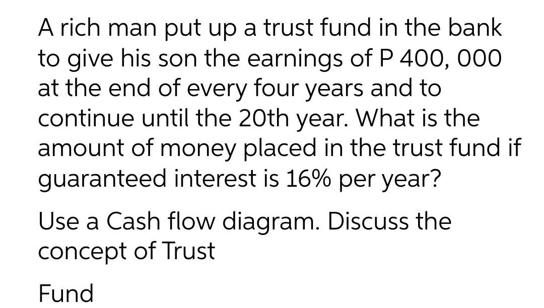 A rich man put up a trust fund in the bank
to give his son the earnings of P 400, 000
at the end of every four years and to
continue until the 20th year. What is the
amount of money placed in the trust fund if
guaranteed interest is 16% per year?
Use a Cash flow diagram. Discuss the
concept of Trust
Fund