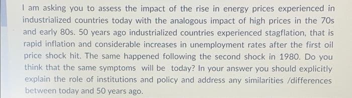 I am asking you to assess the impact of the rise in energy prices experienced in
industrialized countries today with the analogous impact of high prices in the 70s
and early 80s. 50 years ago industrialized countries experienced stagflation, that is
rapid inflation and considerable increases in unemployment rates after the first oil
price shock hit. The same happened following the second shock in 1980. Do you
think that the same symptoms will be today? In your answer you should explicitly
explain the role of institutions and policy and address any similarities /differences
between today and 50 years ago.