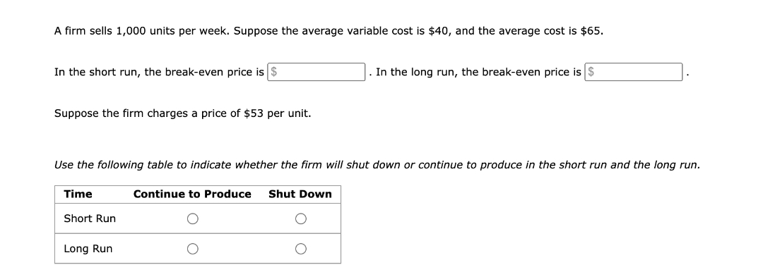 A firm sells 1,000 units per week. Suppose the average variable cost is $40, and the average cost is $65.
In the short run, the break-even price is $
In the long run, the break-even price is $
Suppose the firm charges a price of $53 per unit.
Use the following table to indicate whether the firm will shut down or continue to produce in the short run and the long run.
Time
Continue to Produce Shut Down
Short Run
Long Run