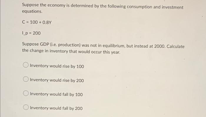 Suppose the economy is determined by the following consumption and investment
equations.
C = 100+ 0.8Y
L_p = 200
Suppose GDP (i.e. production) was not in equilibrium, but instead at 2000. Calculate
the change in inventory that would occur this year.
Inventory would rise by 100
Inventory would rise by 200
Inventory would fall by 100
Inventory would fall by 200