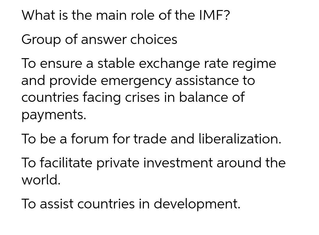 What is the main role of the IMF?
Group of answer choices
To ensure a stable exchange rate regime
and provide emergency assistance to
countries facing crises in balance of
payments.
To be a forum for trade and liberalization.
To facilitate private investment around the
world.
To assist countries in development.