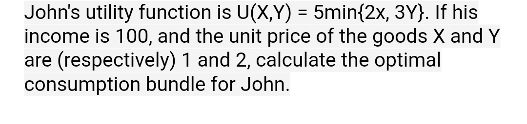 John's utility function is U(X,Y) = 5min{2x, 3Y}. If his
income is 100, and the unit price of the goods X and Y
are (respectively) 1 and 2, calculate the optimal
consumption bundle for John.
