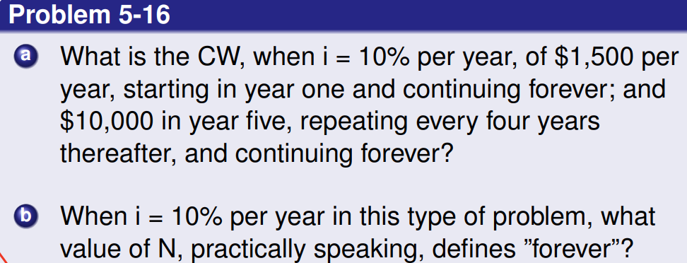 Problem 5-16
a
What is the CW, when i = 10% per year, of $1,500 per
year, starting in year one and continuing forever; and
$10,000 in year five, repeating every four years
thereafter, and continuing forever?
b
When i = 10% per year in this type of problem, what
value of N, practically speaking, defines "forever"?
