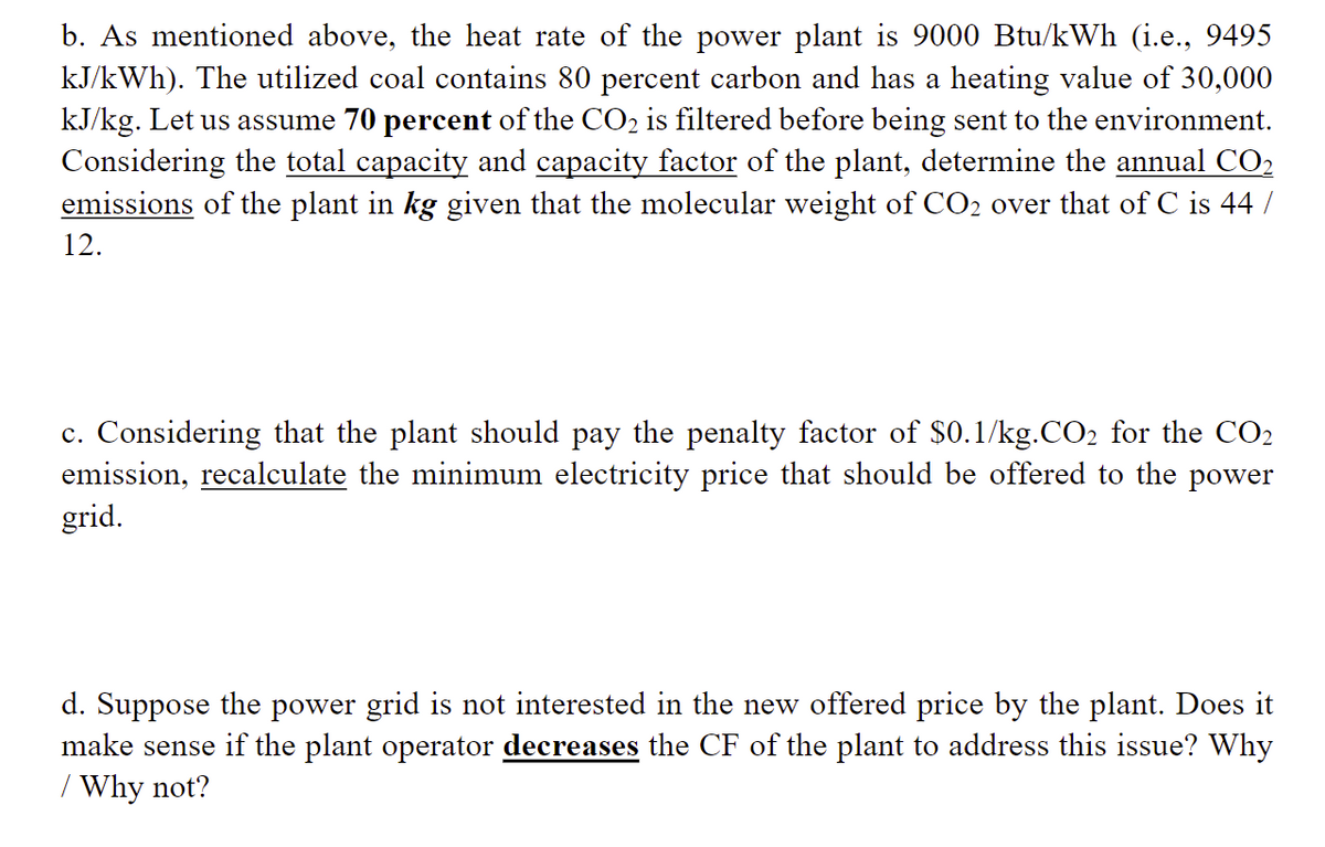 b. As mentioned above, the heat rate of the power plant is 9000 Btu/kWh (i.e., 9495
kJ/kWh). The utilized coal contains 80 percent carbon and has a heating value of 30,000
kJ/kg. Let us assume 70 percent of the CO₂ is filtered before being sent to the environment.
Considering the total capacity and capacity factor of the plant, determine the annual CO₂
emissions of the plant in kg given that the molecular weight of CO₂ over that of C is 44 /
12.
c. Considering that the plant should pay the penalty factor of $0.1/kg.CO₂ for the CO₂
emission, recalculate the minimum electricity price that should be offered to the power
grid.
d. Suppose the power grid is not interested in the new offered price by the plant. Does it
make sense if the plant operator decreases the CF of the plant to address this issue? Why
/ Why not?