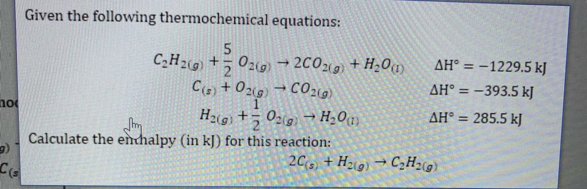 Given the following thermochemical equations:
C2H2(9 +5 029) → 2C02(9) + H20a
AH° = -1229.5 kJ
AH° = –393.5 kJ
%3D
no
AH° = 285.5 kJ
Calculate the enthalpy (in kJ) for this reaction:
2Cs) + H2(g) → C2H2«g)
