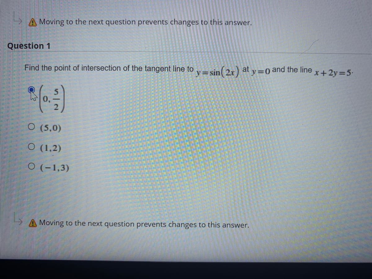 A Moving to the next question prevents changes to this answer.
Question 1
Find the point of intersection of the tangent line to
oy=sin(2x) at
and the line
x+2y=5.
y=0
O (5,0)
O (1,2)
O (-1,3)
A Moving to the next question prevents changes to this answer.
