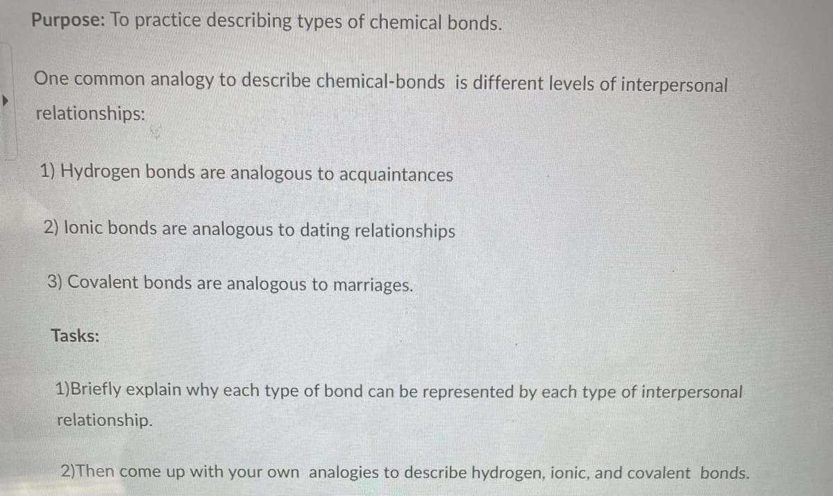 Purpose: To practice describing types of chemical bonds.
One common analogy to describe chemical-bonds is different levels of interpersonal
relationships:
1) Hydrogen bonds are analogous to acquaintances
2) lonic bonds are analogous to dating relationships
3) Covalent bonds are analogous to marriages.
Tasks:
1)Briefly explain why each type of bond can be represented by each type of interpersonal
relationship.
2)Then come up with your own analogies to describe hydrogen, ionic, and covalent bonds.
