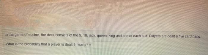 In the game of euchre, the deck consists of the 9, 10, jack, queen, king and ace of each suit Players are dealt a five card hand
What is the probability that a player is dealt 3 hearts?
