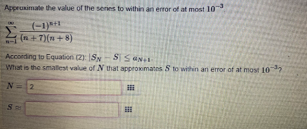 Approximate the value of the series to within an error of at most 10
(-1)H1
+7)(n +8)
According to Equation (2) SN
What is the smallest value of N that approximates S to within an error of at most 10 2
N 2
