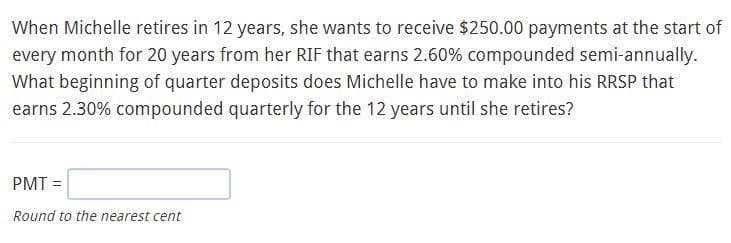 When Michelle retires in 12 years, she wants to receive $250.00 payments at the start of
every month for 20 years from her RIF that earns 2.60% compounded semi-annually.
What beginning of quarter deposits does Michelle have to make into his RRSP that
earns 2.30% compounded quarterly for the 12 years until she retires?
PMT =
Round to the nearest cent
