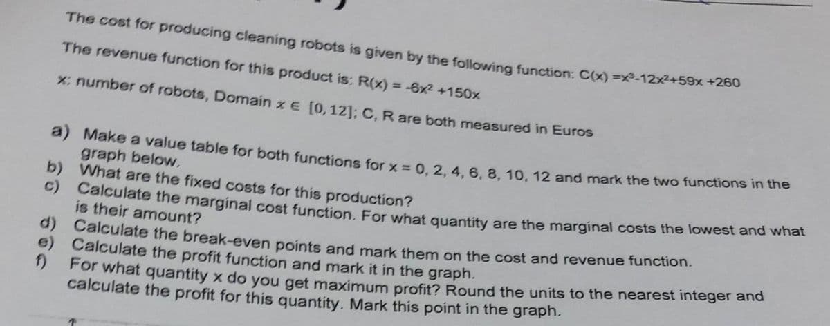 c) Calculate the marginal cost function. For what quantity are the marginal costs the lowest and what
The cost for producing cleaning robots is given by the following function: C(x) =xR-12x+59x *2200
The revenue function for this product is: R(x) = -6x2 +150x
X: number of robots, Domain x e [0, 12]: C, R are both measured in Euros
a) Make a value table for both functions for x = 0.2.4.6. 8. 10, 12 and mark the two functions n ue
graph below.
b) What are the fixed costs for this production?
is their amount?
a) Calculate the break-even points and mark them on the cost and revenue function.
e) Calculate the profit function and mark it in the graph.
For what quantity x do you get maximum profit? Round the units to the nearest integer ana
calculate the profit for this quantity. Mark this point in the graph.
