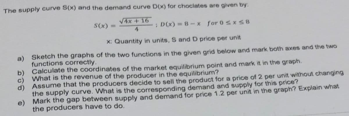 The supply curve S(x) and the demand curve D(x) for choclates are given by:
V4x + 16
S(x) :
; D(x) = 8 – x for 0<x S8
%3D
4.
X: Quantity in units, S and D price per unit
a) Sketch the graphs of the two functions in the given grid below and mark both axes and the two
functions correctly.
Calculate the coordinates of the market equilibrium point and mark it in the graph.
c) What is the revenue of the producer in the equilibrium?
d) Assume that the producers decide to sell the product for a price of 2 per unit without changing
the supply curve. What is the corresponding demand and supply for this price?
e) Mark the gap between supply and demand for price 1.2 per unit in the graph? Explain what
the producers have to do.
