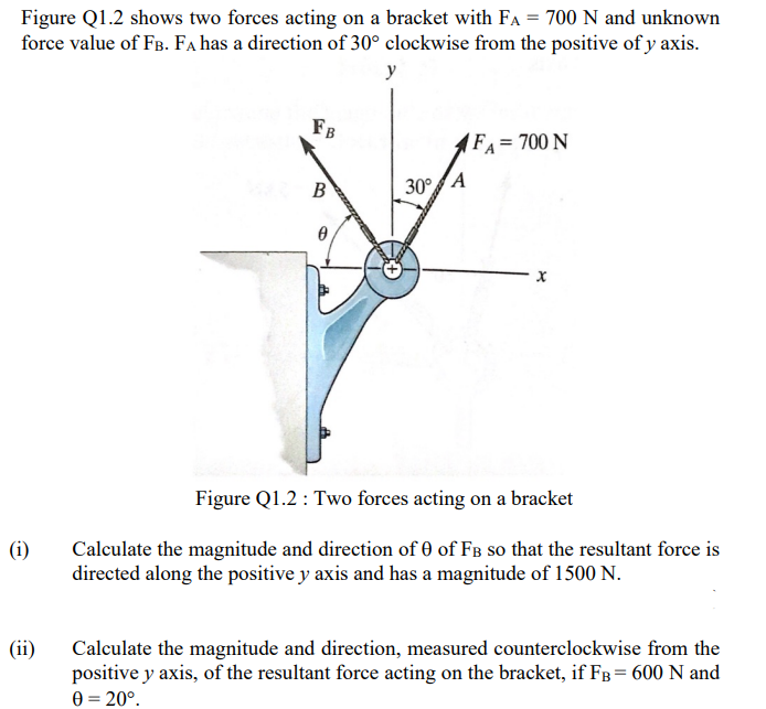 Figure Q1.2 shows two forces acting on a bracket with FA = 700 N and unknown
force value of FB. FA has a direction of 30° clockwise from the positive of y axis.
y
FB
FA= 700 N
B
30°A
Figure Q1.2 : Two forces acting on a bracket
Calculate the magnitude and direction of 0 of FB so that the resultant force is
directed along the positive y axis and has a magnitude of 1500 N.
(i)
(ii)
Calculate the magnitude and direction, measured counterclockwise from the
positive y axis, of the resultant force acting on the bracket, if FB= 600 N and
0 = 20°.
