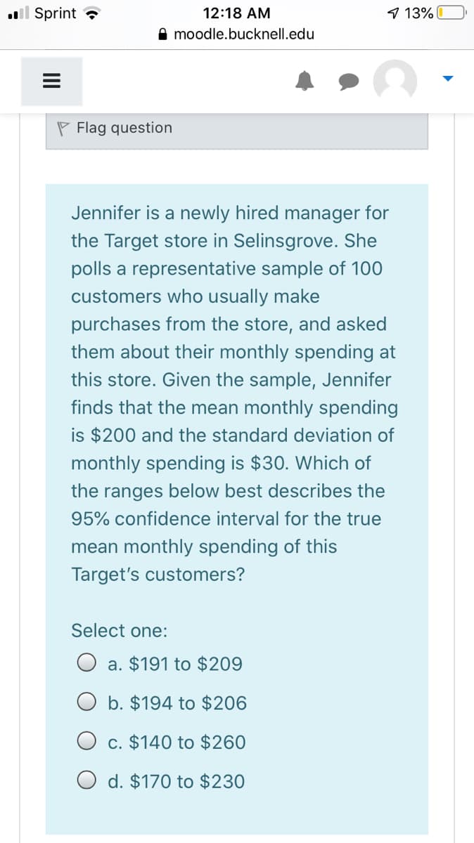 ull Sprint ?
12:18 AM
9 13%
A moodle.bucknell.edu
P Flag question
Jennifer is a newly hired manager for
the Target store in Selinsgrove. She
polls a representative sample of 100
customers who usually make
purchases from the store, and asked
them about their monthly spending at
this store. Given the sample, Jennifer
finds that the mean monthly spending
is $200 and the standard deviation of
monthly spending is $30. Which of
the ranges below best describes the
95% confidence interval for the true
mean monthly spending of this
Target's customers?
Select one:
a. $191 to $209
O b. $194 to $206
O c. $140 to $260
O d. $170 to $230
II
