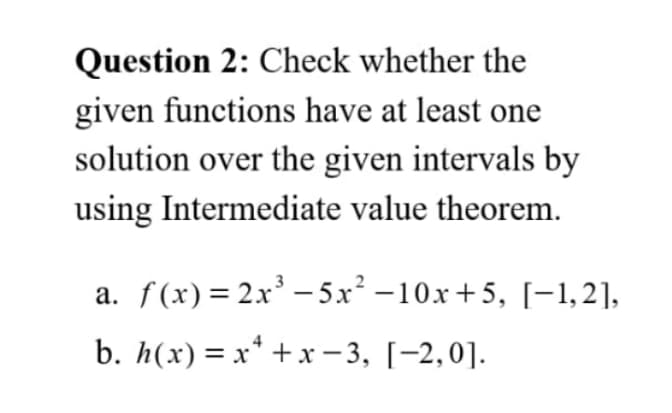 Question 2: Check whether the
given functions have at least one
solution over the given intervals by
using Intermediate value theorem.
a. f(x)= 2x' – 5x² –10x +5, [-1,2],
b. h(x) = x* + x – 3, [-2,0].
