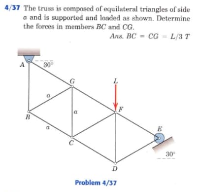 4/37 The truss is composed of equilateral triangles of side
a and is supported and loaded as shown. Determine
the forces in members BC and CG.
Ans. BC = CG = L/3 T
A
30°
B
30
D
Problem 4/37
