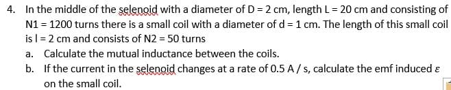 4. In the middle of the selenoid with a diameter of D = 2 cm, length L= 20 cm and consisting of
N1 = 1200 turns there is a small coil with a diameter of d = 1 cm. The length of this small coil
is l= 2 cm and consists of N2 = 50 turns
a. Calculate the mutual inductance between the coils.
b. If the current in the şelenoid changes at a rate of 0.5 A / s, calculate the emf induced ɛ
on the small coil.
