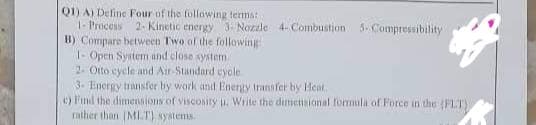 Q1) A) Define Four of the following terms:
Koal
HOME
1- Process 2-Kinetic energy 3- Nozzle 4-Combustion 5-Compressibility!
B) Compare between Two of the following
1- Open System and close system
2- Otto cycle and Air-Standard cycle
3- Energy transfer by work and Energy transfer by Heat
e) Find the dimensions of viscosity u. Write the dimensional formula of Force in the (FLT)
rather than (MLT) systems.