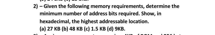 2) – Given the following memory requirements, determine the
minimum number of address bits required. Show, in
hexadecimal, the highest addressable location.
(a) 27 KB (b) 48 KB (c) 1.5 KB (d) 9KB.
