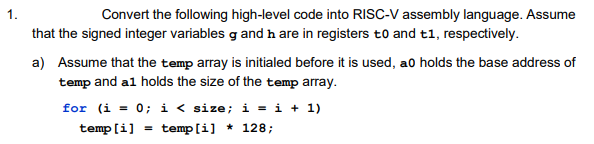 1.
Convert the following high-level code into RISC-V assembly language. Assume
that the signed integer variables g and h are in registers t0 and t1, respectively.
a) Assume that the temp array is initialed before it is used, ao holds the base address of
temp and al holds the size of the temp array.
for (i = 0; i< size; i = i + 1)
temp [i]
temp [i] * 128;
