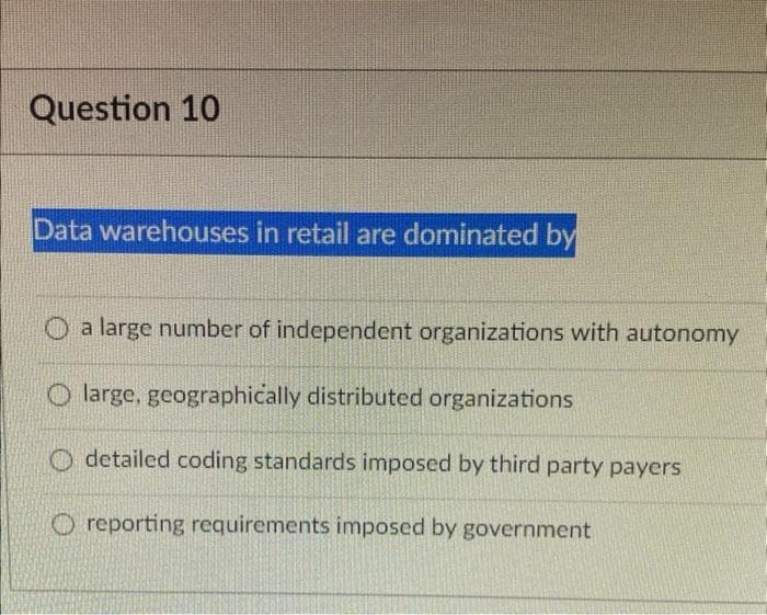 Question 10
Data warehouses in retail are dominated by
O a large number of independent organizations with autonomy
O large, geographically distributed organizations
detailed coding standards imposed by third party payers
O reporting requirements imposed by government
