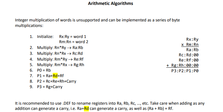 Arithmetic Algorithms
Integer multiplication of words is unsupported and can be implemented as a series of byte
multiplications:
1. Initialize: Rx:Ry = word 1
Rx:Ry
x Rm:Rn
Ra:Rb
Rm:Rn = word 2
2. Multiply: Rn*Ry→ Ra:Rb
3. Multiply: Rn*Rx → Rc:Rd
4. Multiply: Rm*Ry → Re:Rf
5. Multiply: Rm*Rx → Rg:Rh
6. PO = Rb
7. P1 = Ra+Rd+Rf
8. P2 = Rc+Re+Rh+Carry
9. P3 = Rg+Carry
Rc: Rd:00
Re:Rf:00
+ Rg:Rh:00:00
P3:P2:P1:PO
%3D
It is recommended to use .DEF to rename registers into Ra, Rb, Rc, .., etc. Take care when adding as any
addition can generate a carry, i.e. Ra+Rd can generate a carry, as well as (Ra + Rb) + Rf.
