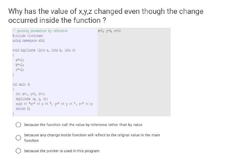 Why has the value of x,y,z changed even though the change
occurred inside the function ?
passing paranetere by reference
tinclude <iostream>
using namespace atd;
x-2, y-6, z-14
void duplicate (inté a, inta b, ints c)
a*=2;
b*-2;
c*-2;
int main ()
int x=1, y=3, z=7;
duplicate (X, y, 2):
cout « "x=" « x « ", y=" « y « , z=" « 2:
return 0;
O because the function call the value by reference rather than by value
because any change inside function will reflect to the orignal value in the main
function
because the pointer is used in this program
