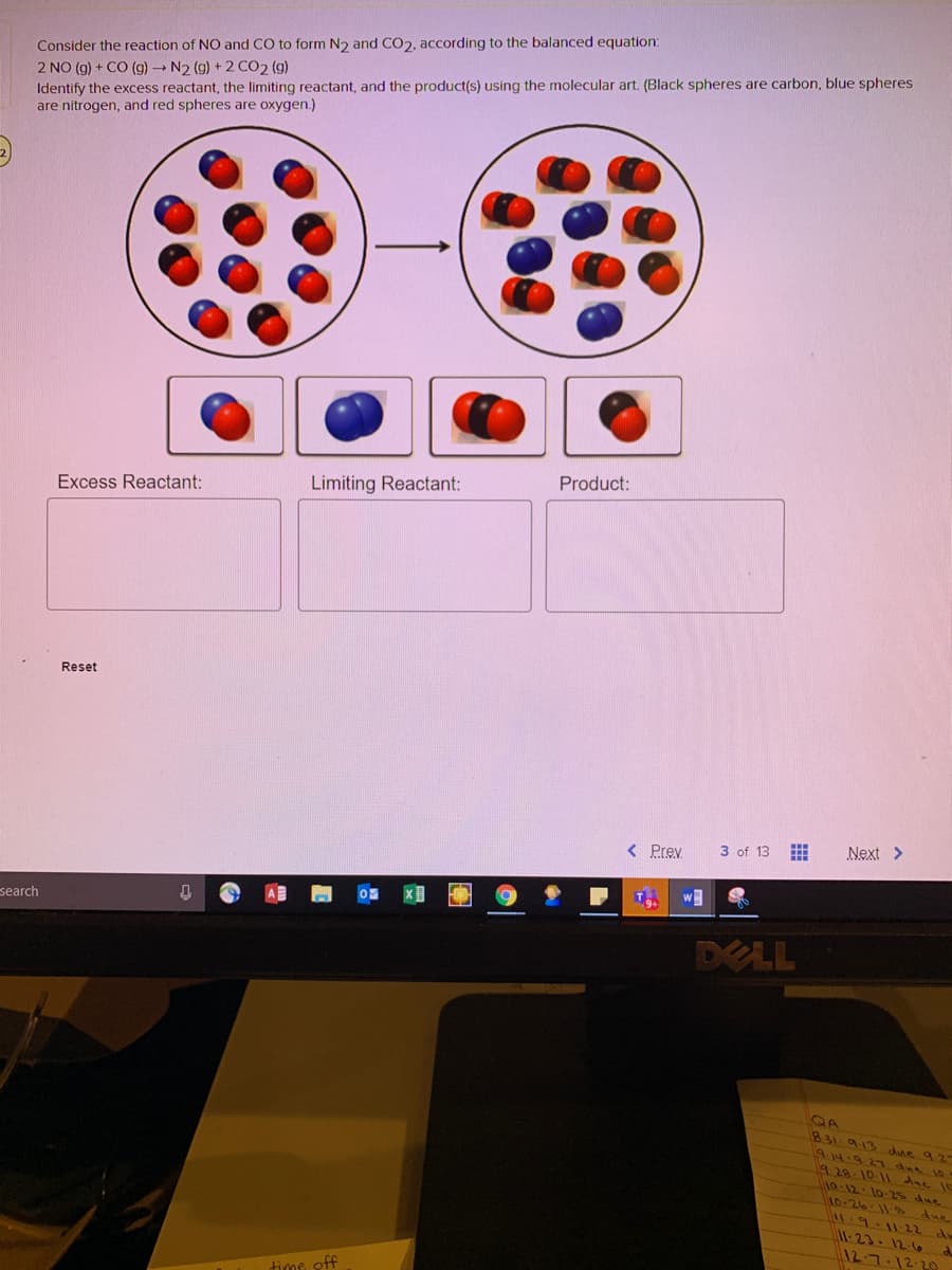 Consider the reaction of NO and CO to form N2 and CO2, according to the balanced equation:
2 NO (g) + CO (g) N2 (g) + 2 CO2 (g)
Identify the excess reactant, the limiting reactant, and the product(s) using the molecular art. (Black spheres are carbon, blue spheres
are nitrogen, and red spheres are oxygen.)
Product:
Excess Reactant:
Limiting Reactant:
Reset
< Prev
3 of 13
Next >
wM
search
DELL
831 9.13 due 9.27
9.14.9.27 due 10
9 28- 10 11 due I1
1o-12. 10-25 due
0.26.12 due
du
-23-12.6
12-7.12.29
time off
