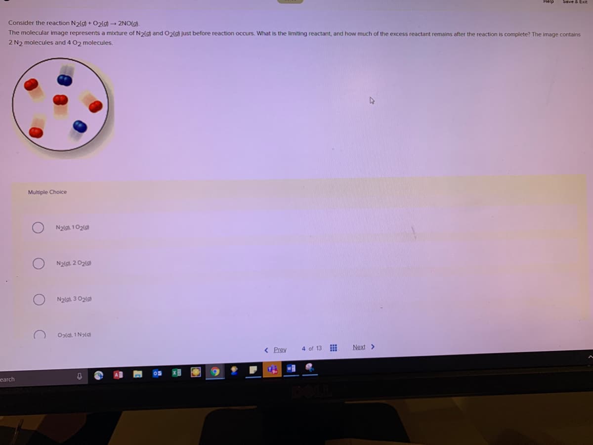 Save & Exit
Consider the reaction N2(g) + O2(g) → 2NO(g).
The molecular image represents a mixture of N2g) and O2(g) just before reaction occurs. What is the limiting reactant, and how much of the excess reactant remains after the reaction is complete? The image contains
2 N2 molecules and 4 02 molecules.
Multiple Choice
N2lg), 102(g)
N2(g). 2 O2(g)
N2(G), 3 O2(g)
Ozlal. 1 Nala
< Prev
4 of 13
Next >
w
earch

