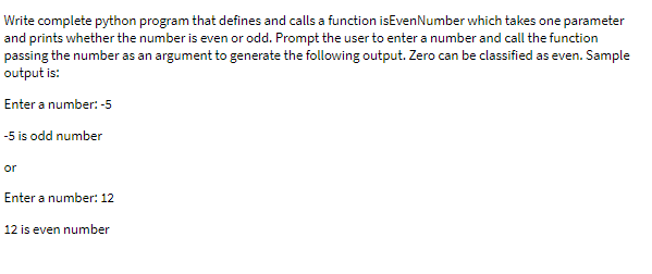 Write complete python program that defines and calls a function isEvenNumber which takes one parameter
and prints whether the number is even or odd. Prompt the user to enter a number and call the function
passing the number as an argument to generate the following output. Zero can be classified as even. Sample
output is:
Enter a number: -5
-5 is odd number
or
Enter a number: 12
12 is even number
