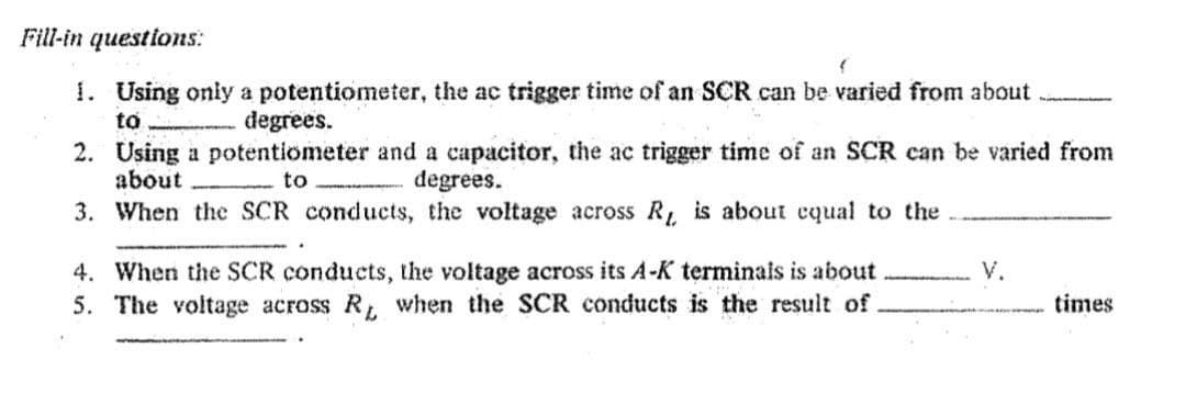 Fill-in questions:
1. Using only a potentiometer, the ac trigger time of an SCR can be varied from about
to
degrees.
2. Using a potentiometer and a capacitor, the ac trigger time of an SCR can be varied from
about
to
degrees.
3. When the SCR conducts, the voltage across R is about cqual to the
4. When the SCR conducts, the voltage across its A-K terminals is about
5. The voltage across R, when the SCR conducts is the result of
V.
times
