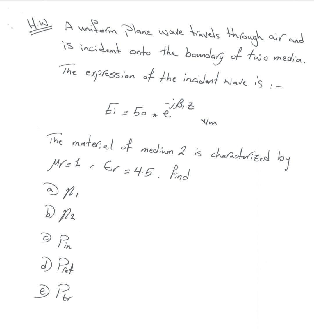 H.w
A uniform Plane wave travels through air and
is incident onto the boundarg of two media.
The expression of the incident wave is :-
Ei = 50 x é
* e
The materal of nedinm 2 is charactorited
by
Mr=1 . Er =4.5. Bnd
© Pin
D Pat
