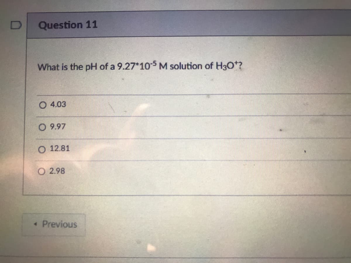 Question 11
What is the pH of a 9.27*105 M solution of H30?
O 4.03
O 9.97
O 12.81
O 2.98
• Previous

