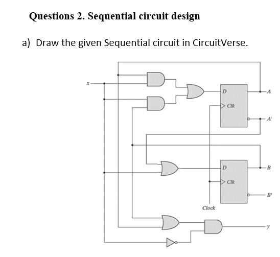 Questions 2. Sequential circuit design
a) Draw the given Sequential circuit in CircuitVerse.
D
Cik
A'
D.
B
D CIk
B'
Clock
