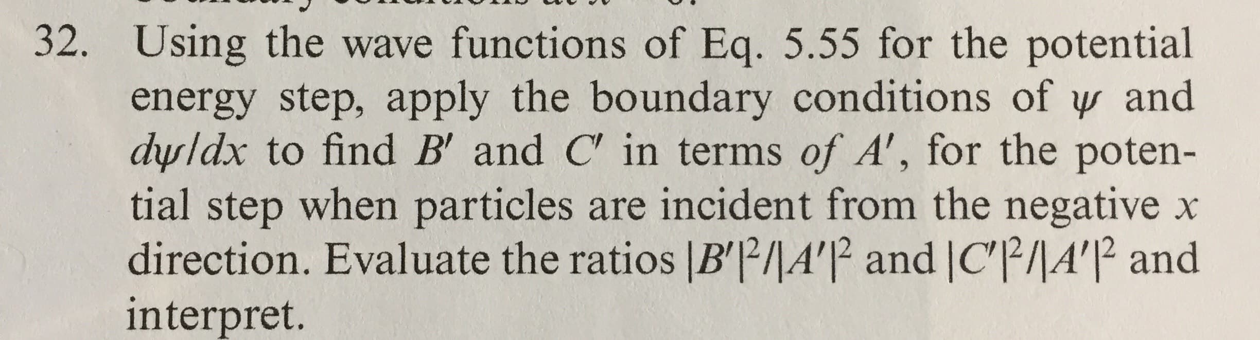 32. Using the wave functions of Eq. 5.55 for the potential
energy step, apply the boundary conditions of y and
dyldx to find B' and C' in terms of A', for the poten-
tial step when particles are incident from the negative x
direction. Evaluate the ratios |B'²/|A'|P and |C|A'|² and
interpret.
