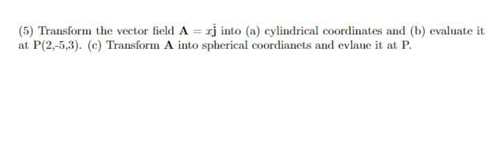 (5) Transform the vector field A = rj into (a) cylindrical coordinates and (b) evaluate it
at P(2,-5,3). (c) Transform A into spherical coordianets and evlaue it at P.
