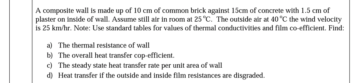 A composite wall is made up of 10 cm of common brick against 15cm of concrete with 1.5 cm of
plaster on inside of wall. Assume still air in room at 25 °C. The outside air at 40 °C the wind velocity
is 25 km/hr. Note: Use standard tables for values of thermal conductivities and film co-efficient. Find:
a) The thermal resistance of wall
b) The overall heat transfer cop-efficient.
c) The steady state heat transfer rate per unit area of wall
d) Heat transfer if the outside and inside film resistances are disgraded.
